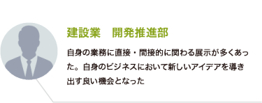 建設業　開発推進部：自身の業務に直接・間接的に関わる展示が多くあった。自身のビジネスにおいて新しいアイデアを導き出す良い機会となった