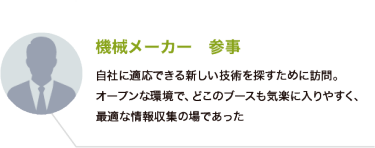 機械メーカー　参事：自社に適応できる新しい技術を探すために訪問。オープンな環境で、どこのブースも気楽に入りやすく、最適な情報収集の場であった