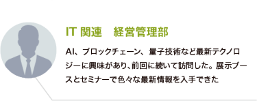 IT関連　経営管理部：AI、ブロックチェーン、量子技術など最新テクノロジーに興味があり、前回に続いて訪問した。展示ブースとセミナーで色々な最新情報を入手できた
