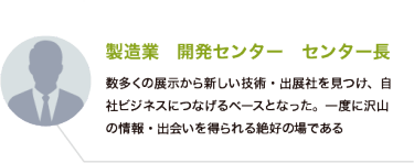 製造業　開発センター　センター長：数多くの展示から新しい技術・出展社を見つけ、自社ビジネスにつなげるベースとなった。一度に沢山の情報・出会いを得られる絶好の場である