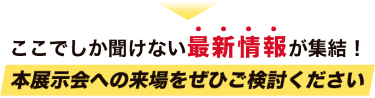 ここでしか聞けない最新情報が集結！本展示会への来場をぜひご検討ください