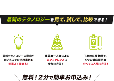最新のテクノロジーを見て、試して、比較できる！最新テクノロジーの 動向やビジネスでの活用事例を効率よく探せる！業界第一人者による カンファレンスに 参加できる！１度の来場登録で、 ４つの構成展示会 すべてに入場できる！