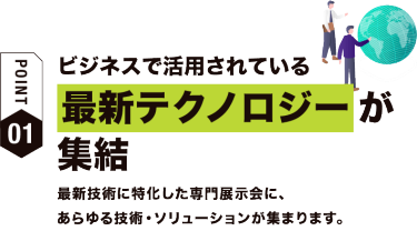 【ポイント01】ビジネスで活用されている最新テクノロジーが集結　最新技術に特化した専門展示会に、 あらゆる技術・ソリューションが集まります。