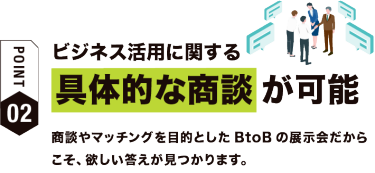 【ポイント02】ビジネス活用に関する具体的な商談が可能　商談やマッチングを目的としたBtoBの展示会だからこそ、欲しい答えが見つかります。