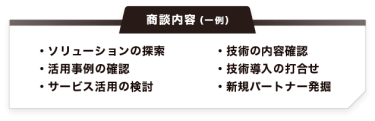 【商談内容（一例）】・ソリューションの探索 ・活用事例の確認 ・サービス活用の検討・技術の内容確認 ・技術導入の打合せ ・新規パートナー発掘