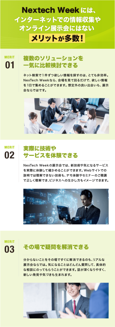 Nextech Weekには、 インターネットでの情報収集や オンライン展示会にはない  メリットが多数！　メリット01：複数のソリューションを 一気に比較検討できる｜メリット02：実際に技術や サービスを体験できる｜メリット03：その場で疑問を解消できる