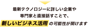 最新テクノロジーに詳しい企業や 専門家と直接話すことで、新しいビジネス活用の可能性が開けます