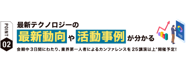 【ポイント02】最新テクノロジーの 最新動向や活動事例が分かる 会期中３日間にわたり、業界第一人者によるカンファレンスを25講演以上*開催予定！