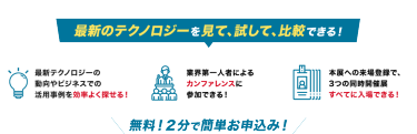 最新のテクノロジーを見て、試して、比較できる！最新テクノロジーの 動向やビジネスでの 活用事例が１日で分かる！業界第一人者による カンファレンスに 参加できる！本展への来場登録で、 3つの同時開催展 すべてに入場できる！
