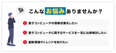 こんなお悩みありませんか？「量子コンピュータの情報収集をしたい」「量子コンピュータに関するサービスを一気に比較検討したい」「最新情報やトレンドを知りたい」