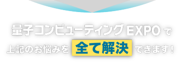 量子コンピュータEXPO で上記のお悩みを全て解決できます！