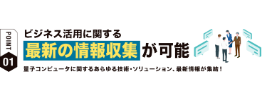 【ポイント01】ビジネス活用に関する 最新の情報収集が可能　量子コンピュータに関するあらゆる技術・ソリューション、最新情報が集結！