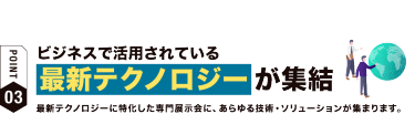 【ポイント03】ビジネスで活用されている 最新テクノロジーが集結　最新テクノロジーに特化した専門展示会に、あらゆる技術・ソリューションが集まります。