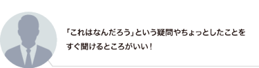 「これはなんだろう」という疑問やちょっとしたことをすぐ聞けるところがいい！