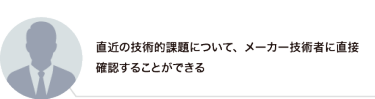 直近の技術的課題について、メーカー技術者に直接確認することができる