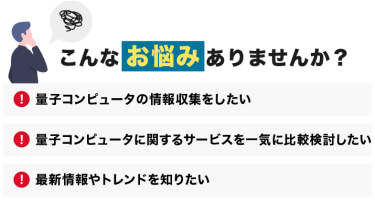 こんなお悩みありませんか？「量子コンピュータの情報収集をしたい」「量子コンピュータに関するサービスを一気に比較検討したい」「最新情報やトレンドを知りたい」