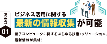 【ポイント01】ビジネス活用に関する 最新の情報収集が可能　量子コンピュータに関するあらゆる技術・ソリューション、最新情報が集結！