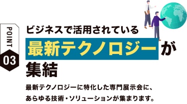 【ポイント03】ビジネスで活用されている最新テクノロジーが集結　最新テクノロジーに特化した専門展示会に、あらゆる技術・ソリューションが集まります。