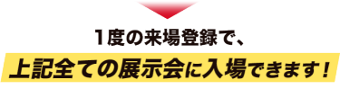 1度の来場登録で、上記全ての展示会に入場できます！