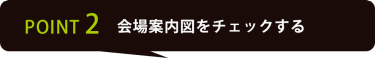 POINT 2 会場案内図をチェックする
