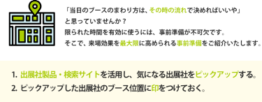 1.   出展社製品・検索サイトを活用し、気になる出展社をピックアップする。 2.   ピックアップした出展社のブース位置に印をつけておく。