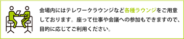 会場内にはテレワークラウンジなど各種ラウンジをご用意 しております。座って仕事や会議への参加もできますので、 目的に応じてご利用ください。