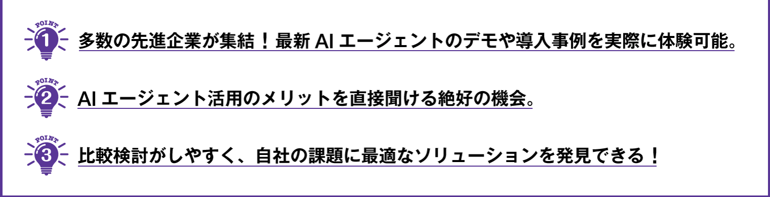 ① 多数の先進企業が集結！最新AIエージェントのデモや導入事例を実際に体験可能。  ② AIエージェント活用のメリットを直接聞ける絶好の機会。  ③ 比較検討がしやすく、自社の課題に最適なソリューションを発見できる！