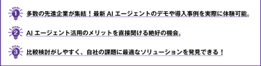① 多数の先進企業が集結！最新AIエージェントのデモや導入事例を実際に体験可能。  ② AIエージェント活用のメリットを直接聞ける絶好の機会。  ③ 比較検討がしやすく、自社の課題に最適なソリューションを発見できる！