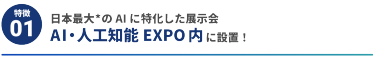 【特徴1】日本最大*のAIに特化した展示会 AI・人工知能EXPO内に設置！ 