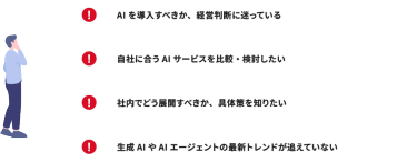 AIを導入すべきか、経営判断に迷っている｜自社に合うAIサービスを比較・検討したい｜社内でどう展開すべきか、具体策を知りたい｜生成AIやAIエージェントの最新トレンドが追えていない