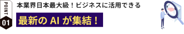 POINT01:本業界日本最大級！ビジネスに活用できる最新のAIが集結!