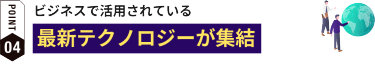 POINT4: ビジネスで活用されている最新テクノロジーが集結