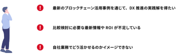 最新のブロックチェーン活用事例を通じて、DX推進の実践解を得たい｜比較検討に必要な最新情報やROIが不足している｜自社業務でどう活かせるのかイメージできない