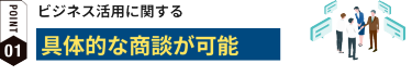 POINT01:ビジネス活用に関する具体的な商談が可能