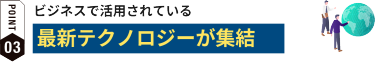 POINT03:ビジネスで活用されている最新テクノロジーが集結
