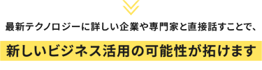 最新テクノロジーに詳しい企業や専門家と直接話すことで、新しいビジネス活用の可能性が拓けます
