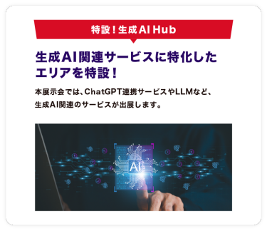 特設！生成AI Hub　大注目の生成AI関連サービスに 特化したエリアを特設！本エリアでは、ChatGPT連携サービスやLLMなど、 生成AI関連のサービスが出展するエリアを新設しました