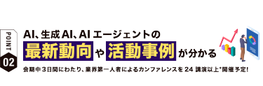 【ポイント02】AI、生成AIの 最新動向や活動事例が分かる　会期中３日間にわたり、業界第一人者によるカンファレンスを25講演以上*開催予定！
