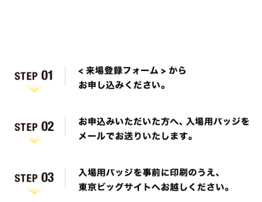 【ご来場の流れ】Step01：<来場登録フォーム>からお申し込みください。　Step02：お申込みいただいた方へ、入場用バッジをメールでお送りいたします。　Step03：入場用バッジを事前に印刷のうえ、東京ビッグサイトへお越しください。