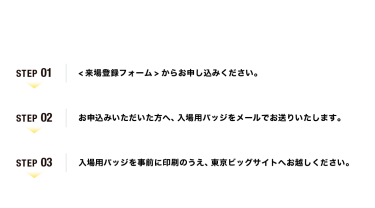 【ご来場の流れ】Step01：<来場登録フォーム>からお申し込みください。　Step02：お申込みいただいた方へ、入場用バッジをメールでお送りいたします。　Step03：入場用バッジを事前に印刷のうえ、東京ビッグサイトへお越しください。