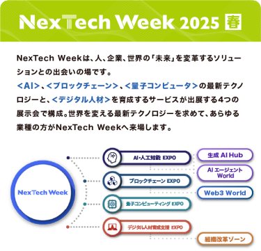 Nextech Week 2025【春】NexTech Weekは、人、企業、世界の「未来」を変革するソリューションとの出会いの場です。 ＜AI＞、＜ブロックチェーン＞、＜量子コンピュータ＞の最新テクノロジーと、 ＜デジタル人材＞を育成するサービスが出展する4つの展示会で構成。 世界を変える最新テクノロジーを求めて、あらゆる業種の方がNexTech Weekへ来場します。