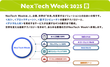 Nextech Week 2025【春】NexTech Weekは、人、企業、世界の「未来」を変革するソリューションとの出会いの場です。 ＜AI＞、＜ブロックチェーン＞、＜量子コンピュータ＞の最新テクノロジーと、 ＜デジタル人材＞を育成するサービスが出展する4つの展示会で構成。 世界を変える最新テクノロジーを求めて、あらゆる業種の方がNexTech Weekへ来場します。