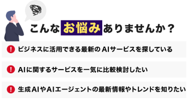 こんなお悩みありませんか？「ビジネスに活用できる最新のAIサービスを探している」「AIに関するサービスを一気に比較検討したい」「生成AIの最新情報やトレンドを知りたい」