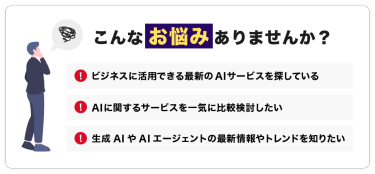 こんなお悩みありませんか？「ビジネスに活用できる最新のAIサービスを探している」「AIに関するサービスを一気に比較検討したい」「生成AIの最新情報やトレンドを知りたい」