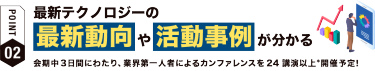 【ポイント02】最新テクノロジーの 最新動向や活動事例が分かる 会期中３日間にわたり、業界第一人者によるカンファレンスを24講演以上*開催予定！