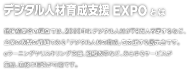 デジタル人材育成支援EXPOとは：経済産業省の調査では、2030年にデジタル人材が79万人不足するなど、企業の喫緊の課題である「デジタル人材の育成」を支援する展示会です。 eラーニングやリスキリング支援、組織改革など、あらゆるサービスが集結、 直接ご相談が可能です。