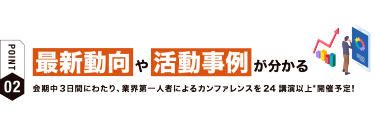 【ポイント02】最新動向や活動事例が分かる　会期中３日間にわたり、業界第一人者によるカンファレンスを24講演以上*開催予定！