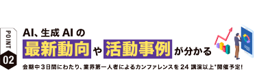 【ポイント02】AI、生成AIの 最新動向や活動事例が分かる　会期中３日間にわたり、業界第一人者によるカンファレンスを24講演以上*開催予定！