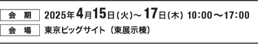 【会期】2025年4月15日（火）～17日（木）10:00～17:00　【会場】東京ビッグサイト
