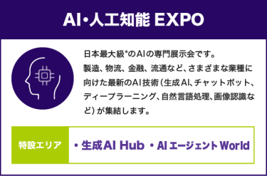 AI・人工知能EXPO：日本最大級*のAIの専門展示会です。製造、物流、金融、流通など、さまざまな業種に向けた最新のAI技術（生成AI、チャットボット、ディープラーニング、自然言語処理、画像認識など）が集結します。【特設エリア：生成AI Hub AIエージェント World】